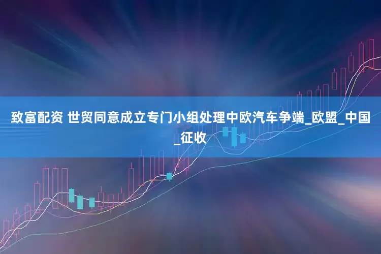 致富配资 世贸同意成立专门小组处理中欧汽车争端_欧盟_中国_征收