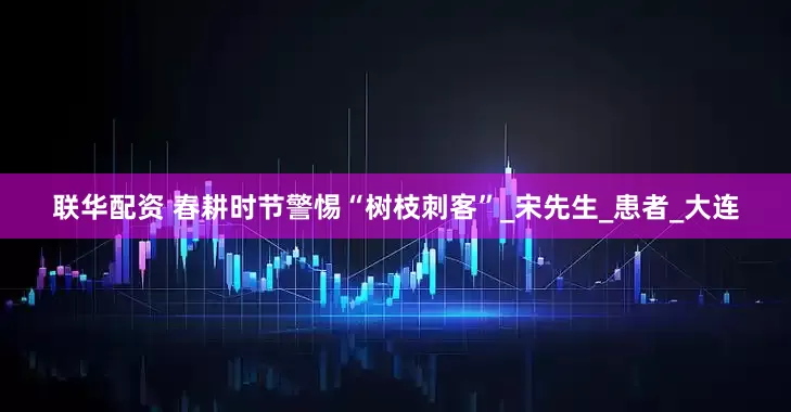 联华配资 春耕时节警惕“树枝刺客”_宋先生_患者_大连