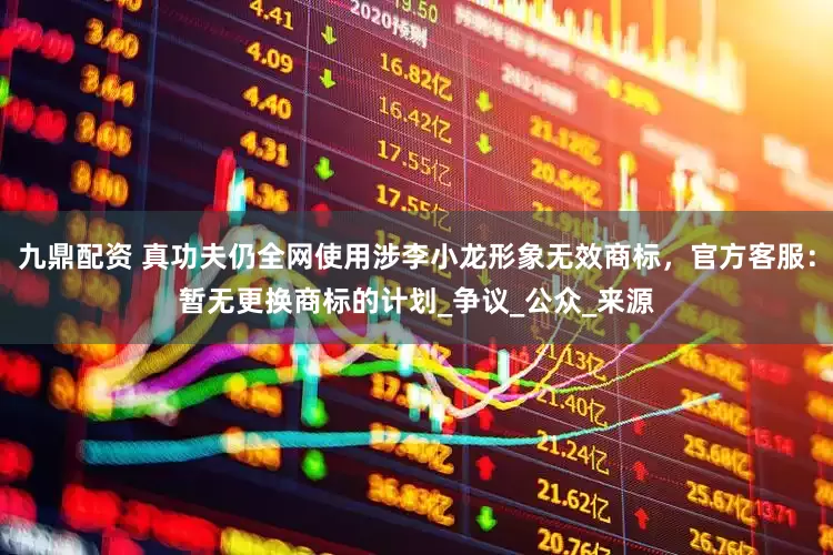 九鼎配资 真功夫仍全网使用涉李小龙形象无效商标，官方客服：暂无更换商标的计划_争议_公众_来源