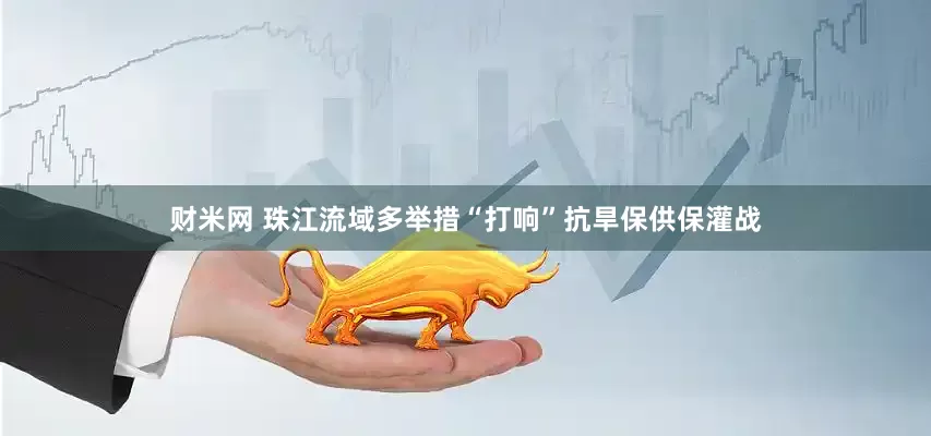 财米网 珠江流域多举措“打响”抗旱保供保灌战