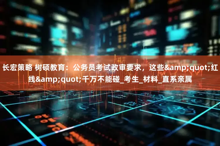 长宏策略 树硕教育：公务员考试政审要求，这些&quot;红线&quot;千万不能碰_考生_材料_直系亲属