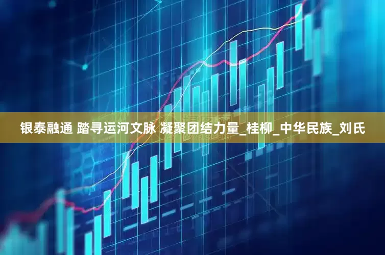 银泰融通 踏寻运河文脉 凝聚团结力量_桂柳_中华民族_刘氏