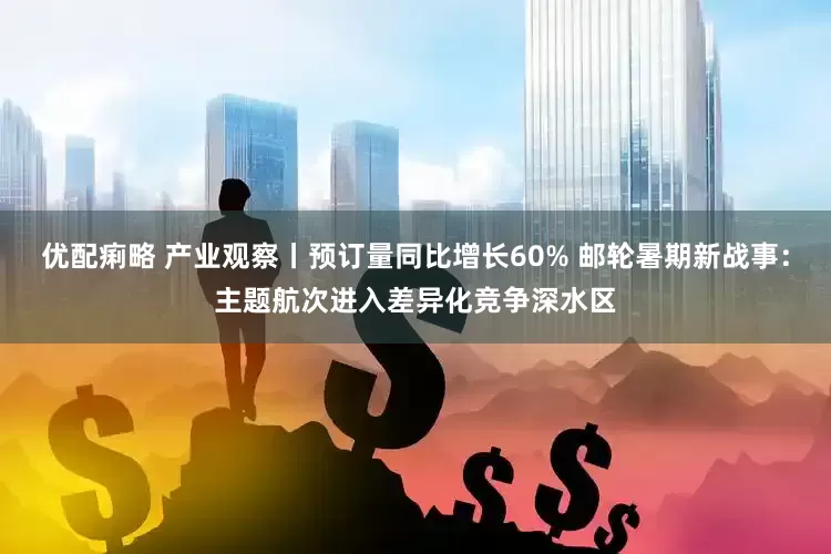 优配痢略 产业观察丨预订量同比增长60% 邮轮暑期新战事：主题航次进入差异化竞争深水区