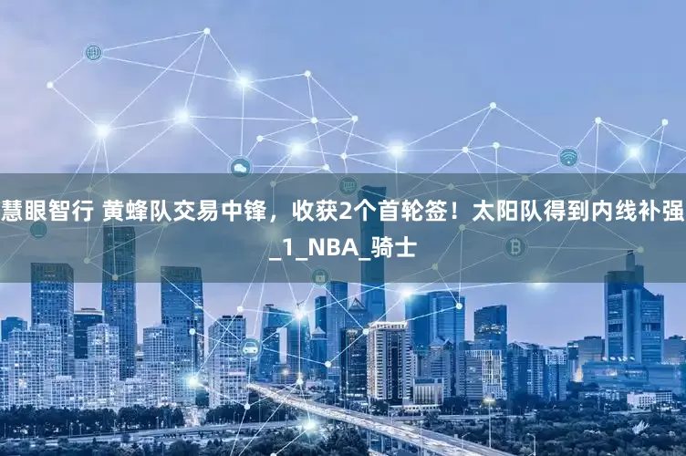 慧眼智行 黄蜂队交易中锋，收获2个首轮签！太阳队得到内线补强_1_NBA_骑士
