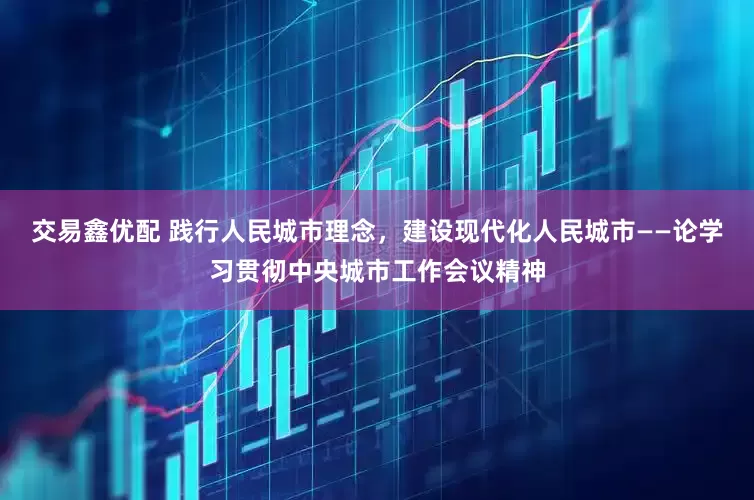 交易鑫优配 践行人民城市理念，建设现代化人民城市——论学习贯彻中央城市工作会议精神