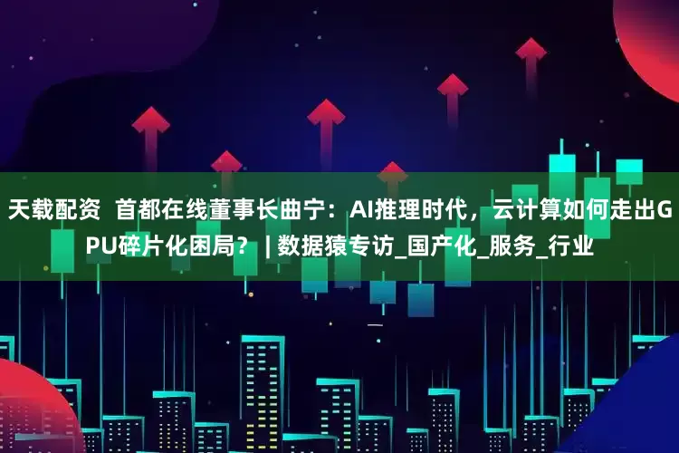 天载配资  首都在线董事长曲宁：AI推理时代，云计算如何走出GPU碎片化困局？ | 数据猿专访_国产化_服务_行业