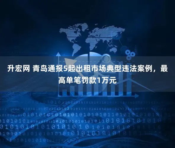 升宏网 青岛通报5起出租市场典型违法案例，最高单笔罚款1万元