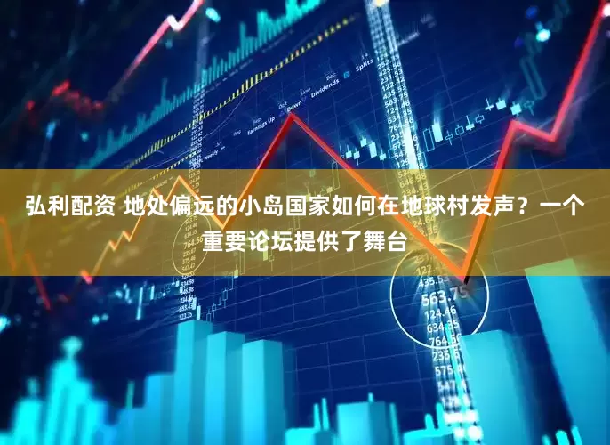 弘利配资 地处偏远的小岛国家如何在地球村发声？一个重要论坛提供了舞台