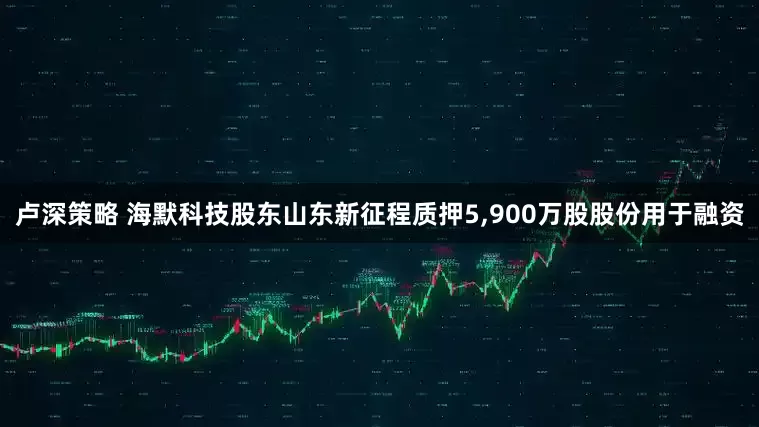卢深策略 海默科技股东山东新征程质押5,900万股股份用于融资
