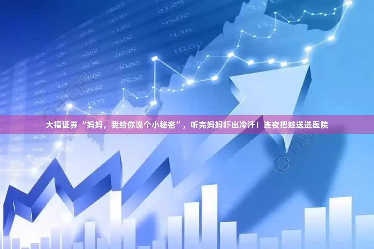 大福证券 “妈妈，我给你说个小秘密”，听完妈妈吓出冷汗！连夜把娃送进医院