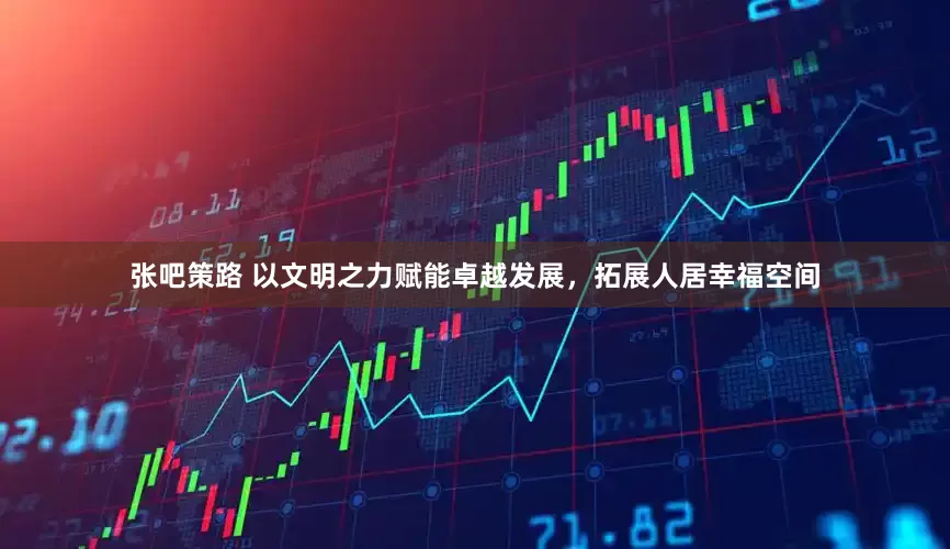 张吧策路 以文明之力赋能卓越发展，拓展人居幸福空间