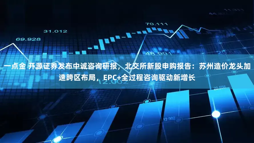 一点金 开源证券发布中诚咨询研报,北交所新股申购报告:苏州造价龙头加速跨区布局,EPC+全过程咨询驱动新增长