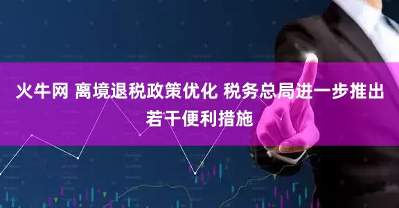 火牛网 离境退税政策优化 税务总局进一步推出若干便利措施
