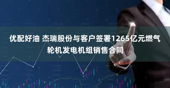 优配好油 杰瑞股份与客户签署1265亿元燃气轮机发电机组销售合同