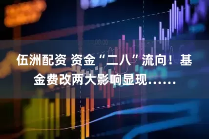 伍洲配资 资金“二八”流向!基金费改两大影响显现……