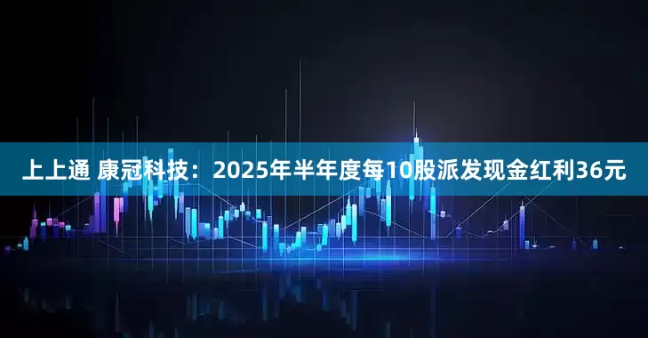 上上通 康冠科技：2025年半年度每10股派发现金红利36元