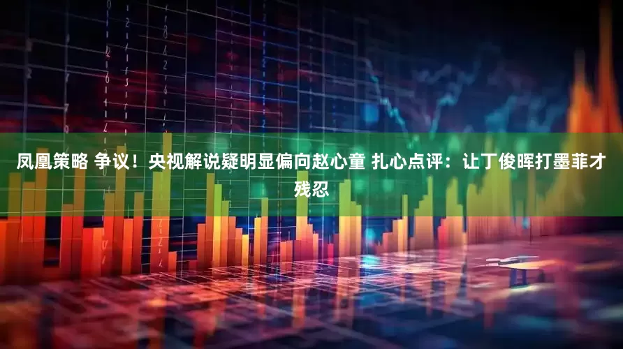 凤凰策略 争议！央视解说疑明显偏向赵心童 扎心点评：让丁俊晖打墨菲才残忍