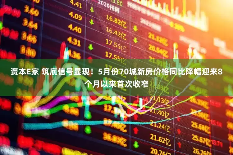 资本E家 筑底信号显现！5月份70城新房价格同比降幅迎来8个月以来首次收窄
