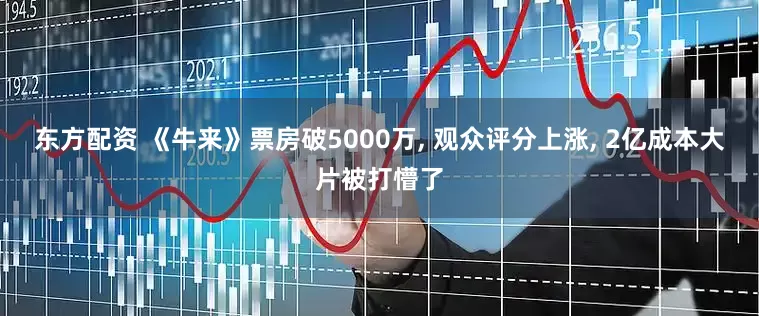 东方配资 《牛来》票房破5000万, 观众评分上涨, 2亿成本大片被打懵了
